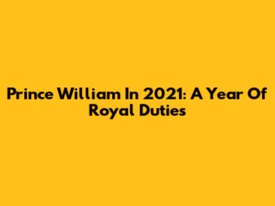 Prince William In 2021: A Year Of Royal Duties