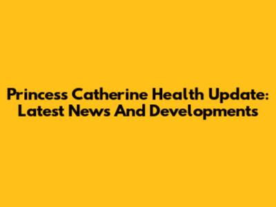 Princess Catherine Health Update: Latest News And Developments