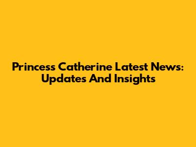 Princess Catherine Latest News: Updates And Insights