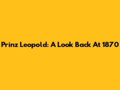 Prinz Leopold: A Look Back At 1870