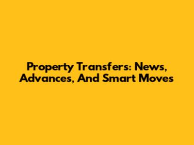 Property Transfers: News, Advances, And Smart Moves