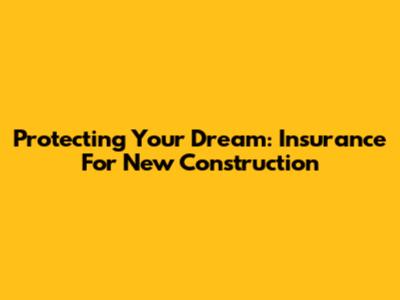 Protecting Your Dream: Insurance For New Construction