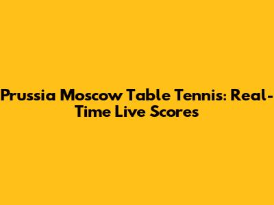 Prussia Moscow Table Tennis: Real-Time Live Scores