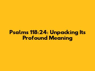 Psalms 118:24: Unpacking Its Profound Meaning