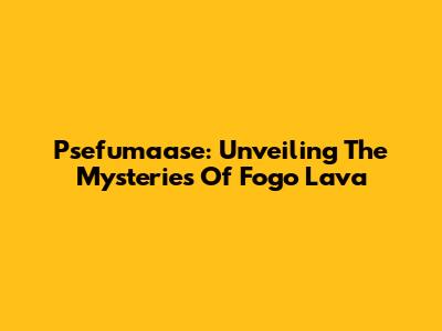 Psefumaase: Unveiling The Mysteries Of Fogo Lava