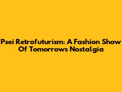 Psei Retrofuturism: A Fashion Show Of Tomorrow's Nostalgia