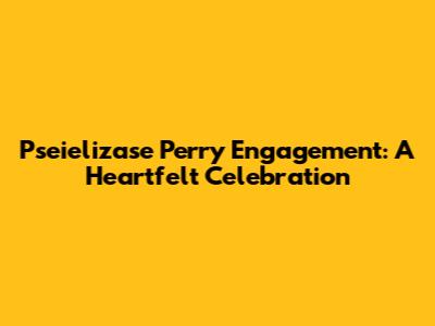 Pseielizase Perry Engagement: A Heartfelt Celebration