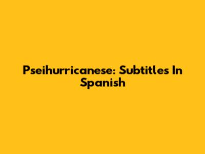 Pseihurricanese: Subtitles In Spanish