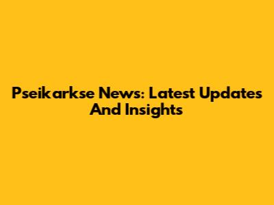 Pseikarkse News: Latest Updates And Insights