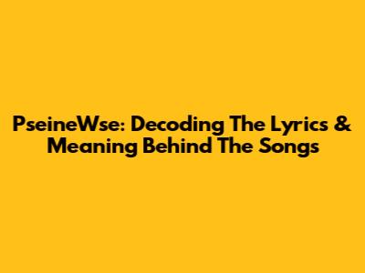 PseineWse: Decoding The Lyrics & Meaning Behind The Songs