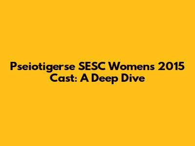 Pseiotigerse SESC Women's 2015 Cast: A Deep Dive