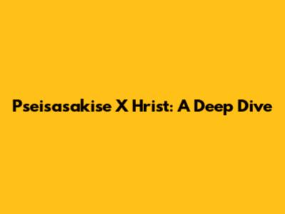 Pseisasakise X Hrist: A Deep Dive