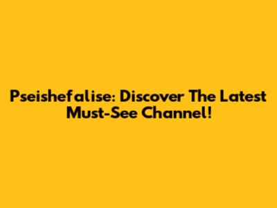 Pseishefalise: Discover The Latest Must-See Channel!