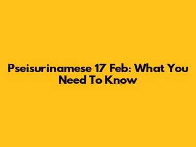Pseisurinamese 17 Feb: What You Need To Know