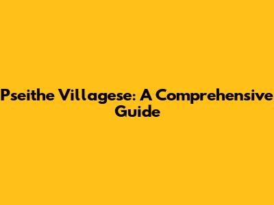 Pseithe Villagese: A Comprehensive Guide