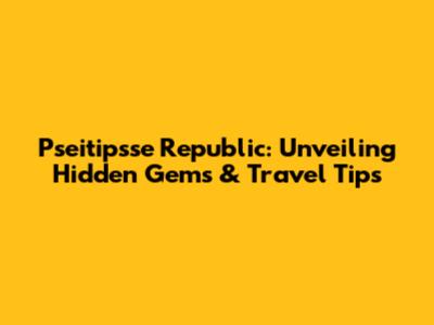 Pseitipsse Republic: Unveiling Hidden Gems & Travel Tips