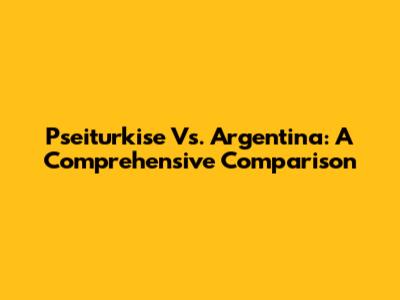 Pseiturkise Vs. Argentina: A Comprehensive Comparison