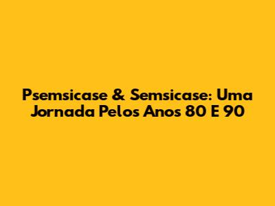 Psemsicase & Semsicase: Uma Jornada Pelos Anos 80 E 90