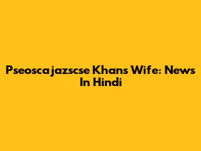 Pseoscajazscse Khan's Wife: News In Hindi