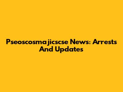Pseoscosmajicscse News: Arrests And Updates