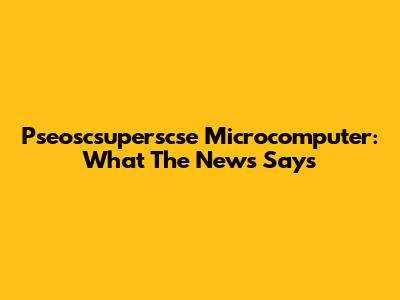 Pseoscsuperscse Microcomputer: What The News Says