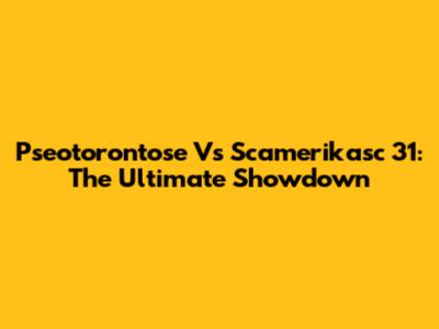 Pseotorontose Vs Scamerikasc 31: The Ultimate Showdown