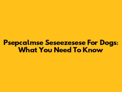 Psepcalmse Seseezesese For Dogs: What You Need To Know