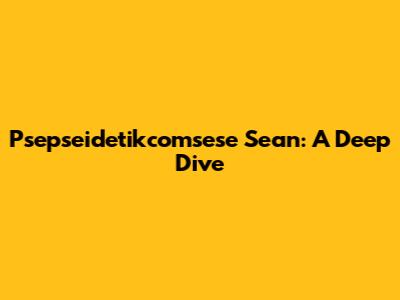 Psepseidetikcomsese Sean: A Deep Dive