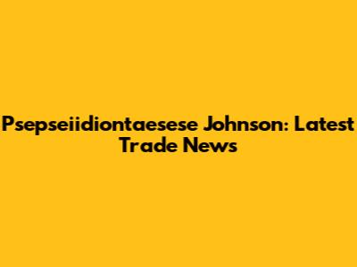 Psepseiidiontaesese Johnson: Latest Trade News
