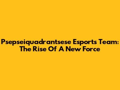 Psepseiquadrantsese Esports Team: The Rise Of A New Force
