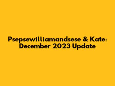 Psepsewilliamandsese & Kate: December 2023 Update