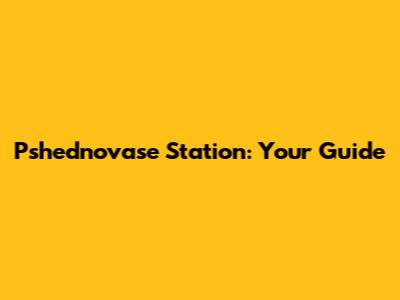 Pshednovase Station: Your Guide