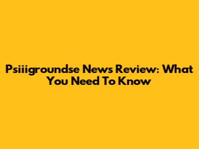 Psiiigroundse News Review: What You Need To Know