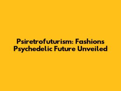 Psiretrofuturism: Fashion's Psychedelic Future Unveiled