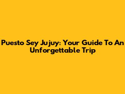 Puesto Sey Jujuy: Your Guide To An Unforgettable Trip