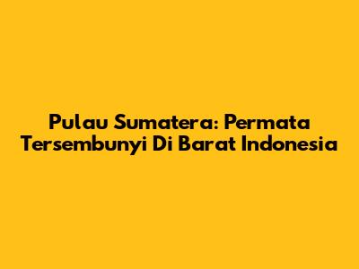 Pulau Sumatera: Permata Tersembunyi Di Barat Indonesia