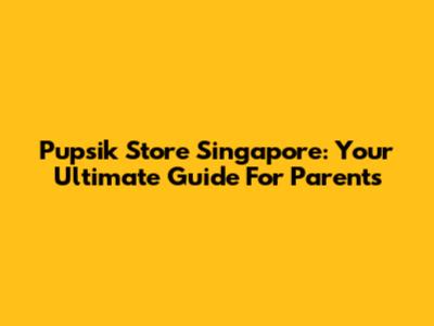 Pupsik Store Singapore: Your Ultimate Guide For Parents