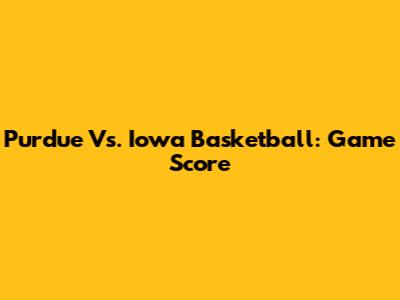 Purdue Vs. Iowa Basketball: Game Score