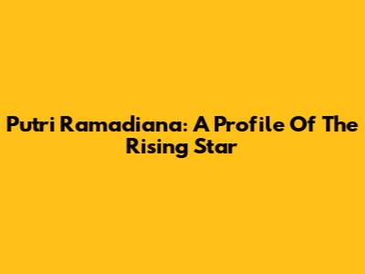Putri Ramadiana: A Profile Of The Rising Star