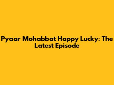 Pyaar Mohabbat Happy Lucky: The Latest Episode