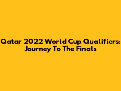 Qatar 2022 World Cup Qualifiers: Journey To The Finals