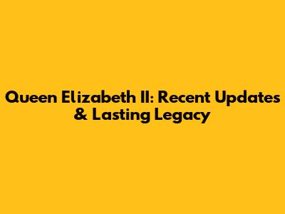 Queen Elizabeth II: Recent Updates & Lasting Legacy