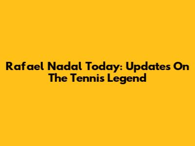 Rafael Nadal Today: Updates On The Tennis Legend