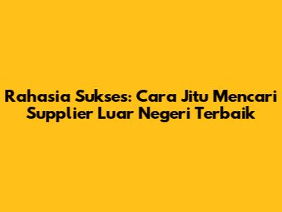 Rahasia Sukses: Cara Jitu Mencari Supplier Luar Negeri Terbaik