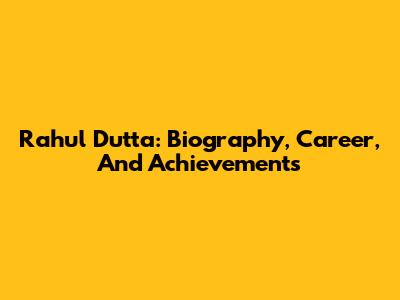 Rahul Dutta: Biography, Career, And Achievements