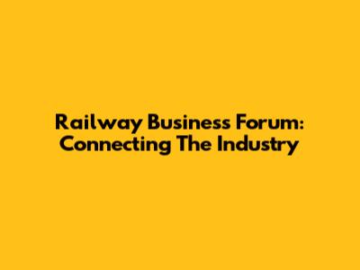 Railway Business Forum: Connecting The Industry