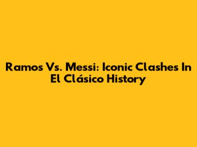 Ramos Vs. Messi: Iconic Clashes In El Clásico History