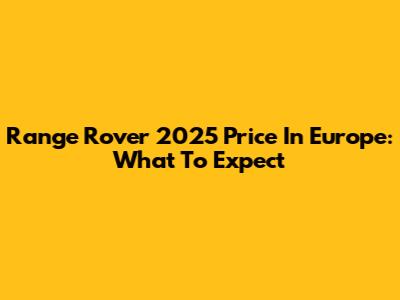 Range Rover 2025 Price In Europe: What To Expect