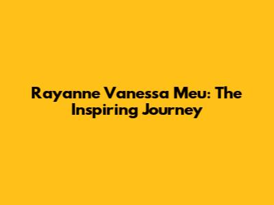 Rayanne Vanessa Meu: The Inspiring Journey