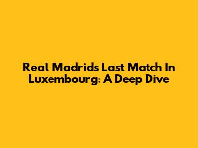 Real Madrid's Last Match In Luxembourg: A Deep Dive